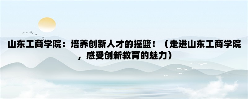 山东工商学院：培养创新人才的摇篮！（走进山东工商学院，感受创新教育的魅力）